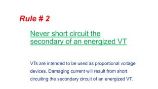 Never short circuit the
secondary of an energized VT
Rule # 2
VTs are intended to be used as proportional voltage
devices. Damaging current will result from short
circuiting the secondary circuit of an energized VT.
 