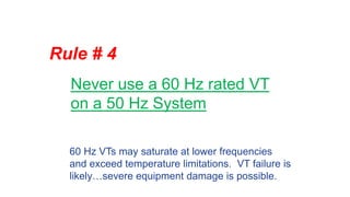 Rule # 4
Never use a 60 Hz rated VT
on a 50 Hz System
60 Hz VTs may saturate at lower frequencies
and exceed temperature limitations. VT failure is
likely…severe equipment damage is possible.
 