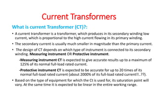 What is current Transformer (CT)?:
• A current transformer is a transformer, which produces in its secondary winding low
current, which is proportional to the high current flowing in its primary winding.
• The secondary current is usually much smaller in magnitude than the primary current.
• The design of CT depends on which type of instrument is connected to its secondary
winding. Measuring instrument OR Protective instrument.
-Measuring instrument CT is expected to give accurate results up to a maximum of
125% of its normal full-load rated current.
-Protective instrument CT is expected to be accurate for up to 20 times of its
normal full-load rated current (about 2000% of its full-load rated current!!..??).
• Based on the type of equipment for which the Ct is used for, its saturation point will
vary. At the same time it is expected to be linear in the entire working range.
Current Transformers
 