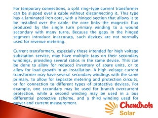 For temporary connections, a split ring-type current transformer
can be slipped over a cable without disconnecting it. This type
has a laminated iron core, with a hinged section that allows it to
be installed over the cable; the core links the magnetic flux
produced by the single turn primary winding to a wound
secondary with many turns. Because the gaps in the hinged
segment introduce inaccuracy, such devices are not normally
used for revenue metering.
Current transformers, especially those intended for high voltage
substation service, may have multiple taps on their secondary
windings, providing several ratios in the same device. This can
be done to allow for reduced inventory of spare units, or to
allow for load growth in an installation. A high-voltage current
transformer may have several secondary windings with the same
primary, to allow for separate metering and protection circuits,
or for connection to different types of protective devices. For
example, one secondary may be used for branch overcurrent
protection, while a second winding may be used in a bus
differential protective scheme, and a third winding used for
power and current measurement.
 