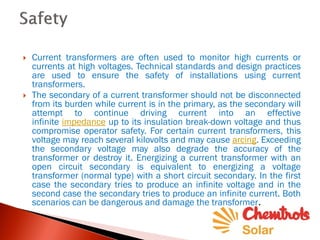  Current transformers are often used to monitor high currents or
currents at high voltages. Technical standards and design practices
are used to ensure the safety of installations using current
transformers.
 The secondary of a current transformer should not be disconnected
from its burden while current is in the primary, as the secondary will
attempt to continue driving current into an effective
infinite impedance up to its insulation break-down voltage and thus
compromise operator safety. For certain current transformers, this
voltage may reach several kilovolts and may cause arcing. Exceeding
the secondary voltage may also degrade the accuracy of the
transformer or destroy it. Energizing a current transformer with an
open circuit secondary is equivalent to energizing a voltage
transformer (normal type) with a short circuit secondary. In the first
case the secondary tries to produce an infinite voltage and in the
second case the secondary tries to produce an infinite current. Both
scenarios can be dangerous and damage the transformer.
 