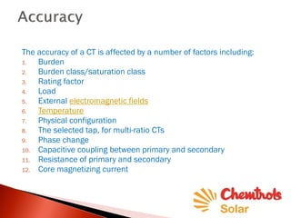 The accuracy of a CT is affected by a number of factors including:
1. Burden
2. Burden class/saturation class
3. Rating factor
4. Load
5. External electromagnetic fields
6. Temperature
7. Physical configuration
8. The selected tap, for multi-ratio CTs
9. Phase change
10. Capacitive coupling between primary and secondary
11. Resistance of primary and secondary
12. Core magnetizing current
 