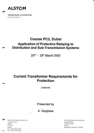 TRANSMISSION & DISTRIBUTION
Protection & Control
Course PC3, Dubai
Application of Protective Relaying to
Distribution and Sub-Transmission Systems
25th - 29th March 2000
Current Transformer Requirements for
Protection
,... AlSTOM T&D Protection & Control ltd
St leonards Works
Stafford
ST17 4lX
England
Tel: +44 (0)1785 223251
p&c002 Fax: +44 (0)1785 212232
(Lecture)
Presented by
A. Varghese
AlSTOM T&D Protection & Control ltd
Registered Office:
St leonards Works
Stafford
Registered in England No. 959256
•
 