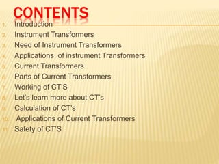 CONTENTS
1. Introduction
2. Instrument Transformers
3. Need of Instrument Transformers
4. Applications of instrument Transformers
5. Current Transformers
6. Parts of Current Transformers
7. Working of CT’S
8. Let’s learn more about CT’s
9. Calculation of CT’s
10. Applications of Current Transformers
11. Safety of CT’S
 