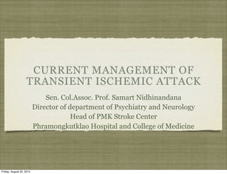 CURRENT MANAGEMENT OF 
TRANSIENT ISCHEMIC ATTACK 
Sen. Col.Assoc. Prof. Samart Nidhinandana 
Director of department of Psychiatry and Neurology 
Head of PMK Stroke Center 
Phramongkutklao Hospital and College of Medicine 
Friday, August 22, 2014 
 