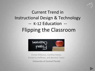 Current Trend in
Instructional Design & Technology
-- K-12 Education --
Flipping the Classroom
Christi DiSturco, Cynthia Hanks,
Kimberly Hoffman, and Bernice Taylor
University of Central Florida
 