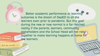 Better academic performance or learning
outcomes is the dream of DepED to all the
learners even prior to pandemic. But this goal
during the new or now normal is a far-fetched
reality if the parents, learners, community
stakeholders and the School Head will not rally
together to make learning happens at home for
the learners.


 
