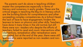 The parents can’t do alone in teaching children
master the competencies especially in terms of
literacy and numeracy in early grades. These are the
critical stages in teaching the Big 6’s in literacy which
are the building blocks for comprehension and other
succeeding complex competencies. As a School Head,
the lack of face to face engagement, hinders the
learners to learn on phonics and other skills. Teachers
have done it many times in the old normal, but still
there were non- readers who despite the efforts of
teachers, failed to read and count. Interventions after
interventions, remediation after remediation were
conducted, but at the end of the year, there were still
learners who were reported as non-readers and non-
numerates.
 