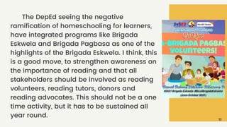 The DepEd seeing the negative
ramification of homeschooling for learners,
have integrated programs like Brigada
Eskwela and Brigada Pagbasa as one of the
highlights of the Brigada Eskwela. I think, this
is a good move, to strengthen awareness on
the importance of reading and that all
stakeholders should be involved as reading
volunteers, reading tutors, donors and
reading advocates. This should not be a one
time activity, but it has to be sustained all
year round.
10
 