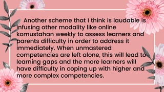 Another scheme that I think is laudable is
infusing other modality like online
komustahan weekly to assess learners and
parents difficulty in order to address it
immediately. When unmastered
competencies are left alone, this will lead to
learning gaps and the more learners will
have difficulty in coping up with higher and
more complex competencies.
 