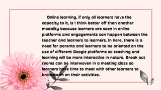 Online learning, if only all learners have the
capacity to it, is I think better off than another
modality because learners are seen in online
platforms and engagements can happen between the
teacher and learners to learners. In here, there is a
need for parents and learners to be oriented on the
use of different Google platforms so teaching and
learning will be more interactive in nature. Break out
rooms can be interwoven in a meeting class so
learners have time to meet with other learners to
brainstorm on their activities.
 