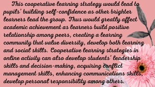 This cooperative learning strategy would lead to
pupils’ building self-confidence as other brighter
learners lead the group. Thus would greatly affect
academic achievement as learners build positive
relationship among peers, creating a learning
community that value diversity, develop both learning
and social skills. Cooperative learning strategies in
online activity can also develop students’ leadership
skills and decision-making, acquiring conflict
management skills, enhancing communications skills,
develop personal responsibility among others.
 