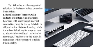 The following are the suggested
solutions in the issues raised on online
instruction:
1.Identification of learners with
gadgets and internet connectivity.
Learners with gadgets and internet
connectivity may be the 1st batch to be
offered online distance learning, while
the school is looking for ways on how
to address those without the learning
resources. Teachers who are adept in
technology will be assigned to teach
this modality.
 