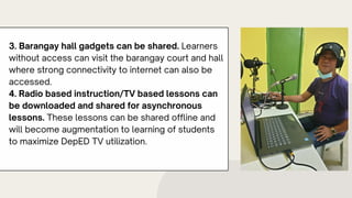 3. Barangay hall gadgets can be shared. Learners
without access can visit the barangay court and hall
where strong connectivity to internet can also be
accessed.
4. Radio based instruction/TV based lessons can
be downloaded and shared for asynchronous
lessons. These lessons can be shared offline and
will become augmentation to learning of students
to maximize DepED TV utilization.
 