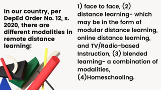 1) face to face, (2)
distance learning- which
may be in the form of
modular distance learning,
online distance learning,
and TV/Radio-based
Instruction, (3) blended
learning- a combination of
modalities,
(4)Homeschooling.
In our country, per
DepEd Order No. 12, s.
2020, there are
different modalities in
remote distance
learning:
 