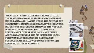 WHATEVER THE MODALITY THE SCHOOLS UTILIZE,
THERE WOULD ALWAYS BE ISSUES AND CHALLENGES.
IN SDO PAMPANGA, HAVING HEARD THE CHIEF OF THE
CURRICULUM, EMPHASIZING THAT LAST SCHOOL YEAR,
MAJORITY OF THE SCHOOLS EMBRACED THE MODULAR
DISTANCE LEARNING WHICH LED TO THE POOR
PERFORMANCE OF LEARNERS, AND MANY FAILED
ACROSS GRADE LEVELS, THE CID ISSUED THE LOCAL
POLICY ON BLENDED LEARNING AND THAT NO
SCHOOLS SHALL BE ALLOWED TO USE ONLY ONE (1)
LEARNING DELIVERY MODALITY.
 