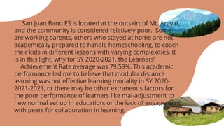 San Juan Bano ES is located at the outskirt of Mt. Arayat,
and the community is considered relatively poor. Some
are working parents, others who stayed at home are not
academically prepared to handle homeschooling, to coach
their kids in different lessons with varying complexities. It
is in this light, why for SY 2020-2021, the Learners’
Achievement Rate average was 79.59%. This academic
performance led me to believe that modular distance
learning was not effective learning modality in SY 2020-
2021-2021, or there may be other extraneous factors for
the poor performance of learners like mal-adjustment to
new normal set up in education, or the lack of engagement
with peers for collaboration in learning.
 