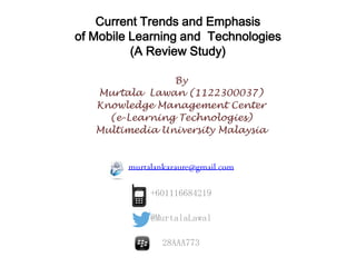 Current Trends and Emphasis
of Mobile Learning and Technologies
(A Review Study)
By
Murtala Lawan (1122300037)
Knowledge Management Center
(e-Learning Technologies)
Multimedia University Malaysia
+601116684219
@MurtalaLawal
28AAA773
 
