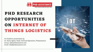 PHD RESEARCH
PHD RESEARCH
OPPORTUNITIES
OPPORTUNITIES
ON
ON INTERNET OF
INTERNET OF
THINGS LOGISTICS
THINGS LOGISTICS
An Academic presentation by
Dr. Nancy Agnes, Head, Technical Operations, Phdassistance
Group  www.phdassistance.com
Email: info@phdassistance.com
 