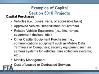 13
Examples of Capital
Section 5310 Projects
Capital Purchases
• Vehicles (i.e., buses, vans, or accessible taxis)
• Approved Vehicle Rehabilitation or Overhaul
• Related Vehicle Equipment (i.e., lifts, ramps,
securement devices; etc.)
• Other Capital Equipment Purchases (i.e.,
communications equipment such as Mobile Data
Terminals or Computers; security equipment such as
camera systems for vehicles; fare collection systems;
etc.)
• Mobility Management
• Cost of Leased or Contracted Services
 