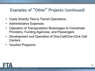 15
Examples of “Other” Projects (continued)
• Costs Directly Tied to Transit Operations
• Administrative Expenses
• Operation of Transportation Brokerages to Coordinate
Providers, Funding Agencies, and Passengers
• Development and Operation of One-Call/One-Click Call
Centers
• Voucher Programs
 