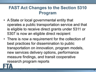 FAST Act Changes to the Section 5310
Program
• A State or local governmental entity that
operates a public transportation service and that
is eligible to receive direct grants under 5311 or
5307 is now an eligible direct recipient
• There is now a requirement for the collection of
best practices for dissemination to public
transportation on innovation, program models,
new services delivery options, performance
measure findings, and transit cooperative
research program reports
16
 