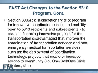 FAST Act Changes to the Section 5310
Program, Cont.
• Section 3006(b): a discretionary pilot program
for innovative coordinated access and mobility -
open to 5310 recipients and subrecipients - to
assist in financing innovative projects for the
transportation disadvantaged that improve the
coordination of transportation services and non-
emergency medical transportation services;
such as: the deployment of coordination
technology, projects that create or increase
access to community (i.e. One-Call/One-Click
Centers, etc.)
17
 