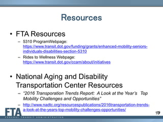 19
Resources
• FTA Resources
– 5310 ProgramWebpage:
https://www.transit.dot.gov/funding/grants/enhanced-mobility-seniors-
individuals-disabilities-section-5310
– Rides to Wellness Webpage:
https://www.transit.dot.gov/ccam/about/initiatives
• National Aging and Disability
Transportation Center Resources
– “2016 Transporation Trends Report: A Look at the Year’s Top
Mobility Challenges and Opportunities”
– http://www.nadtc.org/resourcespublications/2016transportation-trends-
a-look-at-the-years-top-mobility-challenges-opportunities/
19
 