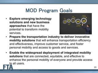 23
MOD Program Goals
• Explore emerging technology
solutions and new business
approaches that have the
potential to transform mobility
services.
• Prepare the transportation industry to deliver innovative
mobility solutions that will enhance transportation efficiency
and effectiveness, improve customer service, and foster
personal mobility and access to goods and services.
• Enable the widespread deployment of integrated mobility
solutions that are connected, equitable, and effective to
enhance the personal mobility of everyone and provide access
to all users.
 