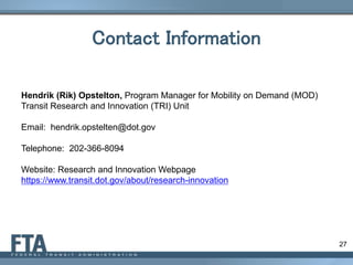 Contact Information
27
Hendrik (Rik) Opstelton, Program Manager for Mobility on Demand (MOD)
Transit Research and Innovation (TRI) Unit
Email: hendrik.opstelten@dot.gov
Telephone: 202-366-8094
Website: Research and Innovation Webpage
https://www.transit.dot.gov/about/research-innovation
 