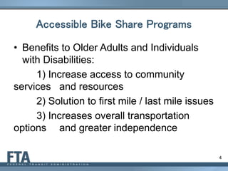 4
Accessible Bike Share Programs
• Benefits to Older Adults and Individuals
with Disabilities:
1) Increase access to community
services and resources
2) Solution to first mile / last mile issues
3) Increases overall transportation
options and greater independence
 