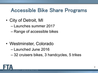 7
Accessible Bike Share Programs
• City of Detroit, MI
– Launches summer 2017
– Range of accessible bikes
• Westminster, Colorado
– Launched June 2016
– 32 cruisers bikes, 3 handcycles, 5 trikes
 