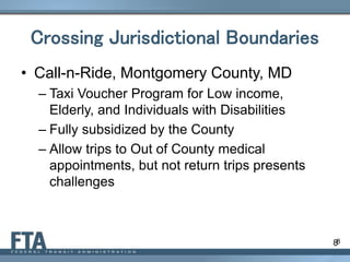 8
Crossing Jurisdictional Boundaries
• Call-n-Ride, Montgomery County, MD
– Taxi Voucher Program for Low income,
Elderly, and Individuals with Disabilities
– Fully subsidized by the County
– Allow trips to Out of County medical
appointments, but not return trips presents
challenges
8
 