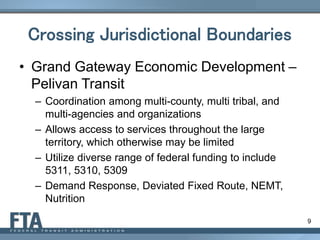 9
Crossing Jurisdictional Boundaries
• Grand Gateway Economic Development –
Pelivan Transit
– Coordination among multi-county, multi tribal, and
multi-agencies and organizations
– Allows access to services throughout the large
territory, which otherwise may be limited
– Utilize diverse range of federal funding to include
5311, 5310, 5309
– Demand Response, Deviated Fixed Route, NEMT,
Nutrition
 