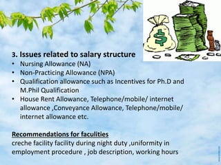 3. Issues related to salary structure
• Nursing Allowance (NA)
• Non-Practicing Allowance (NPA)
• Qualification allowance such as Incentives for Ph.D and
M.Phil Qualification
• House Rent Allowance, Telephone/mobile/ internet
allowance ,Conveyance Allowance, Telephone/mobile/
internet allowance etc.
Recommendations for faculities
creche facility facility during night duty ,uniformity in
employment procedure , job description, working hours
 