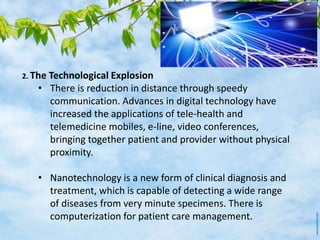 2. The Technological Explosion
• There is reduction in distance through speedy
communication. Advances in digital technology have
increased the applications of tele-health and
telemedicine mobiles, e-line, video conferences,
bringing together patient and provider without physical
proximity.
• Nanotechnology is a new form of clinical diagnosis and
treatment, which is capable of detecting a wide range
of diseases from very minute specimens. There is
computerization for patient care management.
 