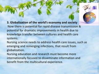 3. Globalization of the world’s economy and society
Now there is potential for rapid disease transmission &
potential for dramatic improvements in health due to
knowledge transfer between cultures and health care
systems.
Nursing science needs to address health care issues, such as
emerging and remerging infections, that result from
globalization.
Nursing education and research must become more
internationally focused to disseminate information and
benefit from the multicultural experience.
 