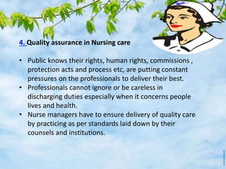 4. Quality assurance in Nursing care
• Public knows their rights, human rights, commissions ,
protection acts and process etc, are putting constant
pressures on the professionals to deliver their best.
• Professionals cannot ignore or be careless in
discharging duties especially when it concerns people
lives and health.
• Nurse managers have to ensure delivery of quality care
by practicing as per standards laid down by their
counsels and institutions.
 