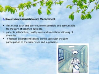 5. Decentralised approach to care Management
• This makes each and every nurse responsible and accountable
for the care of assigned patients.
• patients satisfaction, quality care and smooth functioning of
the units.
• It focuses on problem solving on the spot with the joint
participation of the supervisee and supervisor.
 