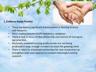 7. Evidence based Practice
• There has been a significant Advancement in Nursing Science
and Research.
• Most studies concern health behaviors, symptom.
• There is lack in focus on the scholarship and science of nursing as
top priorities.
• Doctorally prepared nursing professionals are not being
produced in large enough numbers to meet the growing need.
• There is need for enhanced mentorship for new researchers to
strengthen skills and capacity to conduct meaningful nursing
research.
 