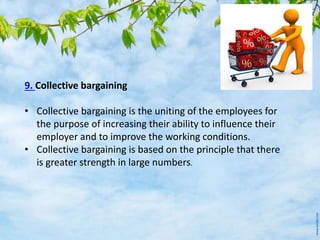 9. Collective bargaining
• Collective bargaining is the uniting of the employees for
the purpose of increasing their ability to influence their
employer and to improve the working conditions.
• Collective bargaining is based on the principle that there
is greater strength in large numbers.
 