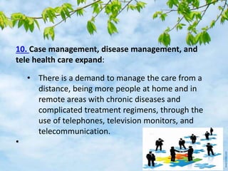 10. Case management, disease management, and
tele health care expand:
• There is a demand to manage the care from a
distance, being more people at home and in
remote areas with chronic diseases and
complicated treatment regimens, through the
use of telephones, television monitors, and
telecommunication.
•
 