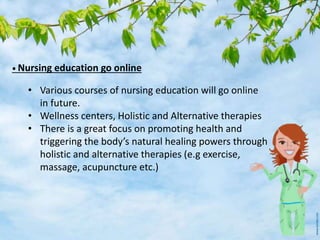 • Nursing education go online
• Various courses of nursing education will go online
in future.
• Wellness centers, Holistic and Alternative therapies
• There is a great focus on promoting health and
triggering the body’s natural healing powers through
holistic and alternative therapies (e.g exercise,
massage, acupuncture etc.)
 
