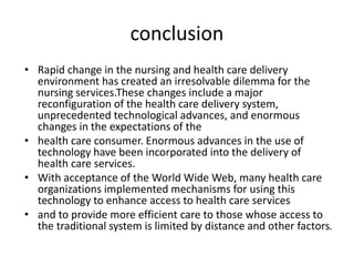 conclusion
• Rapid change in the nursing and health care delivery
environment has created an irresolvable dilemma for the
nursing services.These changes include a major
reconfiguration of the health care delivery system,
unprecedented technological advances, and enormous
changes in the expectations of the
• health care consumer. Enormous advances in the use of
technology have been incorporated into the delivery of
health care services.
• With acceptance of the World Wide Web, many health care
organizations implemented mechanisms for using this
technology to enhance access to health care services
• and to provide more efficient care to those whose access to
the traditional system is limited by distance and other factors.
 