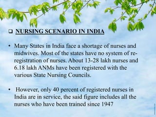  NURSING SCENARIO IN INDIA
• Many States in India face a shortage of nurses and
midwives. Most of the states have no system of re-
registration of nurses. About 13-28 lakh nurses and
6.18 lakh ANMs have been registered with the
various State Nursing Councils.
• However, only 40 percent of registered nurses in
India are in service, the said figure includes all the
nurses who have been trained since 1947
 