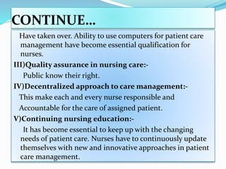 CONTINUE…
Have taken over. Ability to use computers for patient care
management have become essential qualification for
nurses.
III)Quality assurance in nursing care:-
Public know their right.
IV)Decentralized approach to care management:-
This make each and every nurse responsible and
Accountable for the care of assigned patient.
V)Continuing nursing education:-
It has become essential to keep up with the changing
needs of patient care. Nurses have to continuously update
themselves with new and innovative approaches in patient
care management.
 