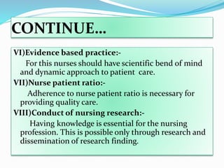 CONTINUE…
VI)Evidence based practice:-
For this nurses should have scientific bend of mind
and dynamic approach to patient care.
VII)Nurse patient ratio:-
Adherence to nurse patient ratio is necessary for
providing quality care.
VIII)Conduct of nursing research:-
Having knowledge is essential for the nursing
profession. This is possible only through research and
dissemination of research finding.
 