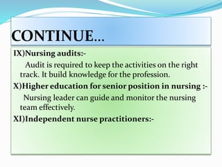 CONTINUE…
IX)Nursing audits:-
Audit is required to keep the activities on the right
track. It build knowledge for the profession.
X)Higher education for senior position in nursing :-
Nursing leader can guide and monitor the nursing
team effectively.
XI)Independent nurse practitioners:-
 