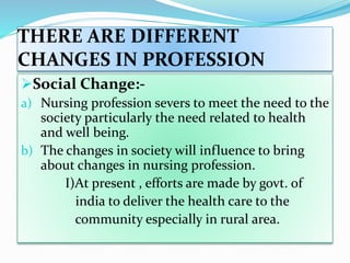 THERE ARE DIFFERENT
CHANGES IN PROFESSION
Social Change:-
a) Nursing profession severs to meet the need to the
society particularly the need related to health
and well being.
b) The changes in society will influence to bring
about changes in nursing profession.
I)At present , efforts are made by govt. of
india to deliver the health care to the
community especially in rural area.
 