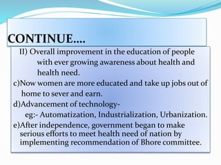 CONTINUE….
II) Overall improvement in the education of people
with ever growing awareness about health and
health need.
c)Now women are more educated and take up jobs out of
home to sever and earn.
d)Advancement of technology-
eg:- Automatization, Industrialization, Urbanization.
e)After independence, government began to make
serious efforts to meet health need of nation by
implementing recommendation of Bhore committee.
 